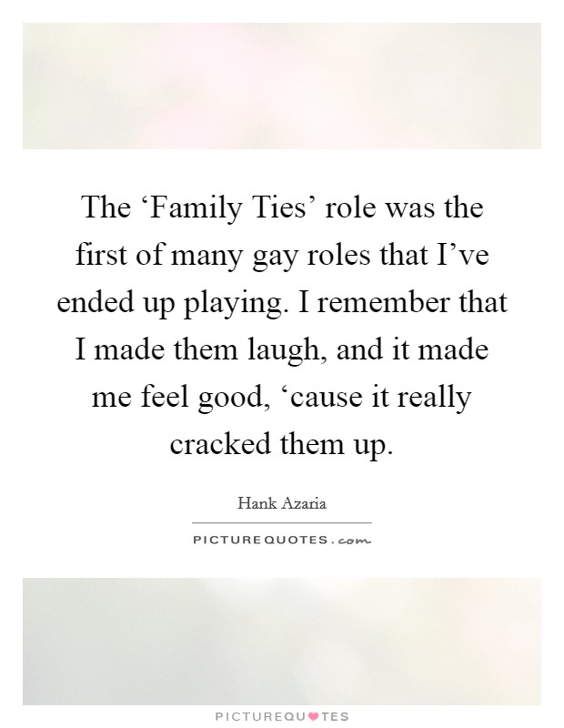The ‘Family Ties' role was the first of many gay roles that I've ended up playing. I remember that I made them laugh, and it made me feel good, ‘cause it really cracked them up. Picture Quote #1