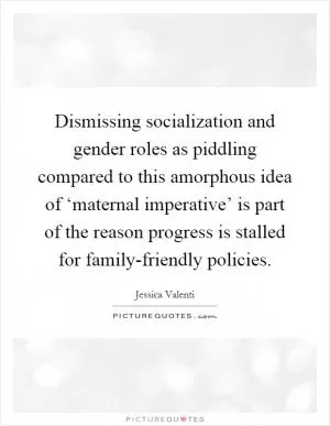 Dismissing socialization and gender roles as piddling compared to this amorphous idea of ‘maternal imperative’ is part of the reason progress is stalled for family-friendly policies Picture Quote #1