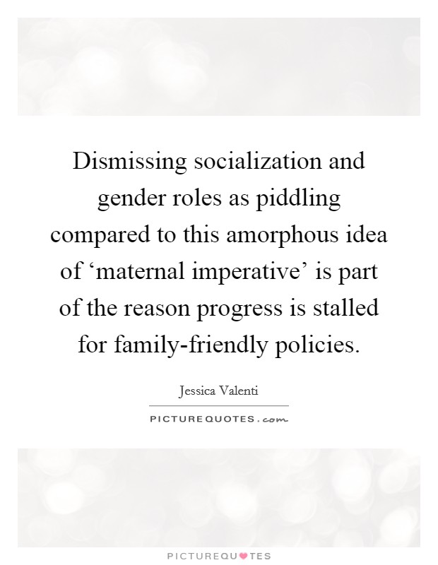 Dismissing socialization and gender roles as piddling compared to this amorphous idea of ‘maternal imperative' is part of the reason progress is stalled for family-friendly policies. Picture Quote #1