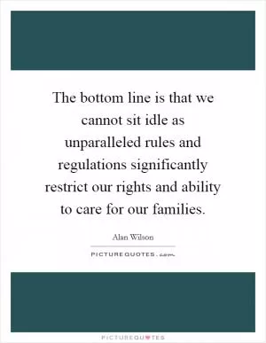The bottom line is that we cannot sit idle as unparalleled rules and regulations significantly restrict our rights and ability to care for our families Picture Quote #1