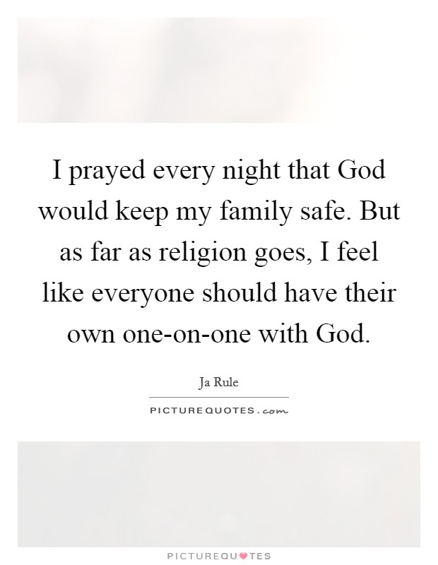 I prayed every night that God would keep my family safe. But as far as religion goes, I feel like everyone should have their own one-on-one with God. Picture Quote #1