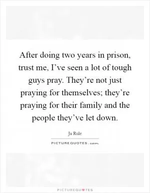 After doing two years in prison, trust me, I’ve seen a lot of tough guys pray. They’re not just praying for themselves; they’re praying for their family and the people they’ve let down Picture Quote #1