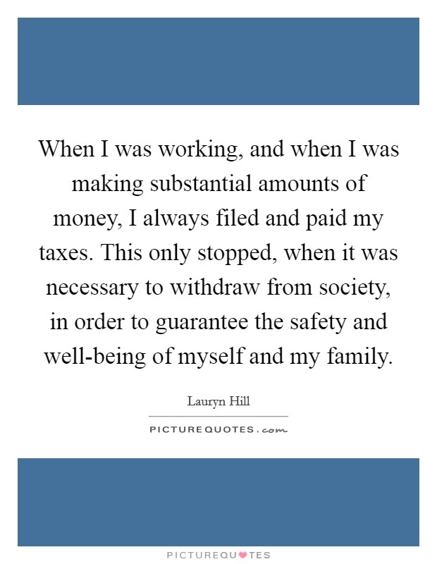 When I was working, and when I was making substantial amounts of money, I always filed and paid my taxes. This only stopped, when it was necessary to withdraw from society, in order to guarantee the safety and well-being of myself and my family. Picture Quote #1