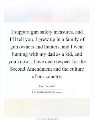 I support gun safety measures, and I’ll tell you, I grew up in a family of gun owners and hunters, and I went hunting with my dad as a kid, and you know, I have deep respect for the Second Amendment and the culture of our country Picture Quote #1
