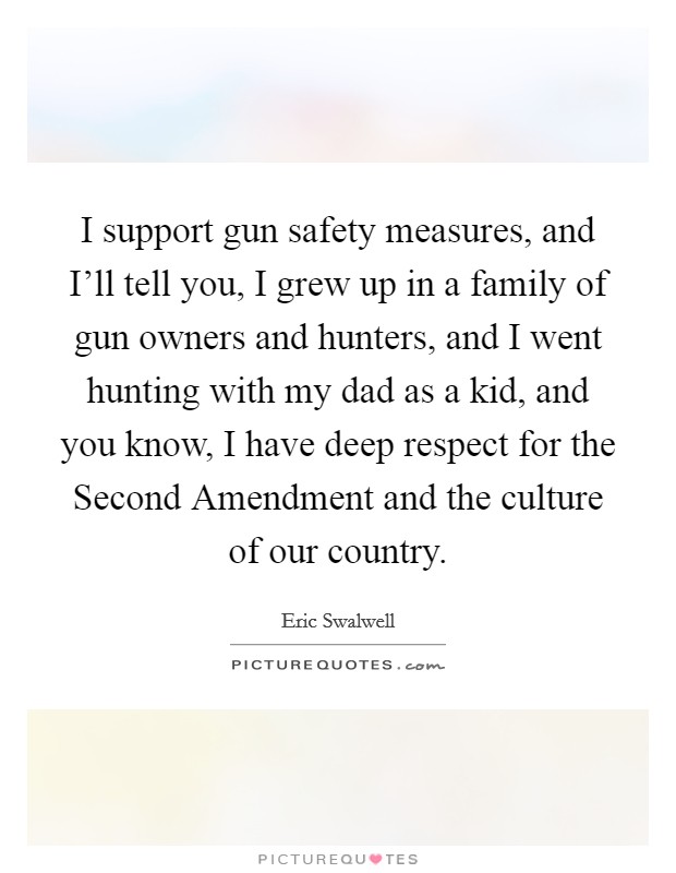 I support gun safety measures, and I'll tell you, I grew up in a family of gun owners and hunters, and I went hunting with my dad as a kid, and you know, I have deep respect for the Second Amendment and the culture of our country. Picture Quote #1