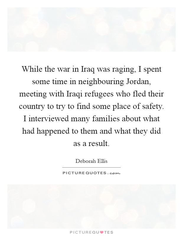 While the war in Iraq was raging, I spent some time in neighbouring Jordan, meeting with Iraqi refugees who fled their country to try to find some place of safety. I interviewed many families about what had happened to them and what they did as a result. Picture Quote #1