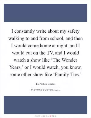 I constantly write about my safety walking to and from school, and then I would come home at night, and I would cut on the TV, and I would watch a show like ‘The Wonder Years,’ or I would watch, you know, some other show like ‘Family Ties.’ Picture Quote #1