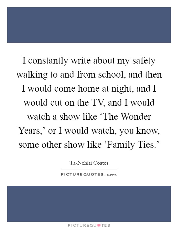 I constantly write about my safety walking to and from school, and then I would come home at night, and I would cut on the TV, and I would watch a show like ‘The Wonder Years,' or I would watch, you know, some other show like ‘Family Ties.' Picture Quote #1
