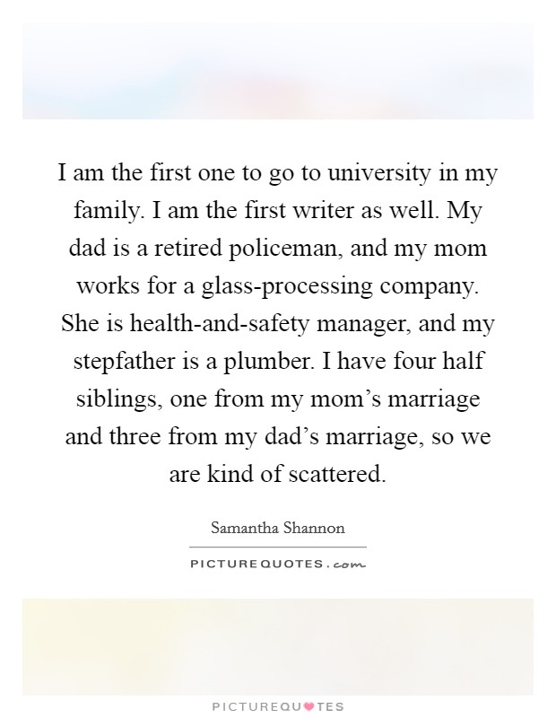 I am the first one to go to university in my family. I am the first writer as well. My dad is a retired policeman, and my mom works for a glass-processing company. She is health-and-safety manager, and my stepfather is a plumber. I have four half siblings, one from my mom's marriage and three from my dad's marriage, so we are kind of scattered. Picture Quote #1