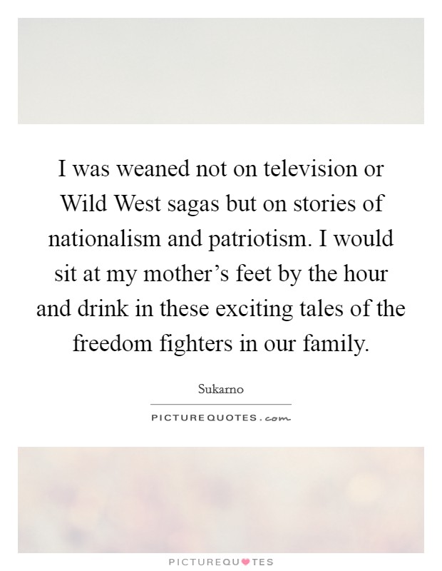 I was weaned not on television or Wild West sagas but on stories of nationalism and patriotism. I would sit at my mother's feet by the hour and drink in these exciting tales of the freedom fighters in our family. Picture Quote #1