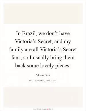 In Brazil, we don’t have Victoria’s Secret, and my family are all Victoria’s Secret fans, so I usually bring them back some lovely pieces Picture Quote #1