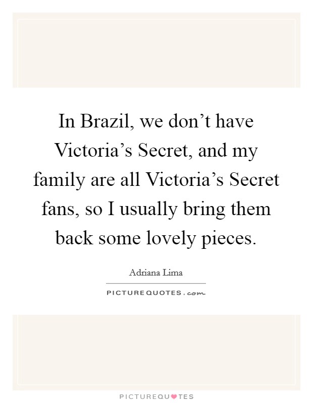 In Brazil, we don't have Victoria's Secret, and my family are all Victoria's Secret fans, so I usually bring them back some lovely pieces. Picture Quote #1