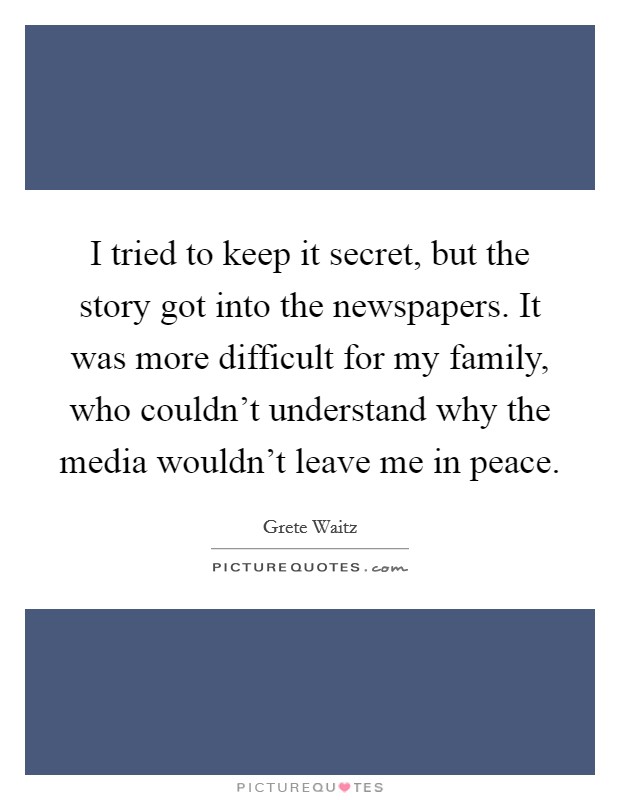 I tried to keep it secret, but the story got into the newspapers. It was more difficult for my family, who couldn't understand why the media wouldn't leave me in peace. Picture Quote #1