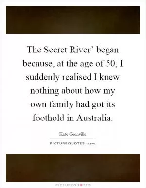 The Secret River’ began because, at the age of 50, I suddenly realised I knew nothing about how my own family had got its foothold in Australia Picture Quote #1