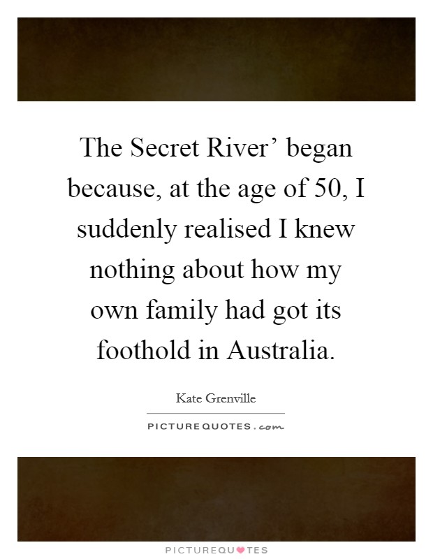The Secret River' began because, at the age of 50, I suddenly realised I knew nothing about how my own family had got its foothold in Australia. Picture Quote #1