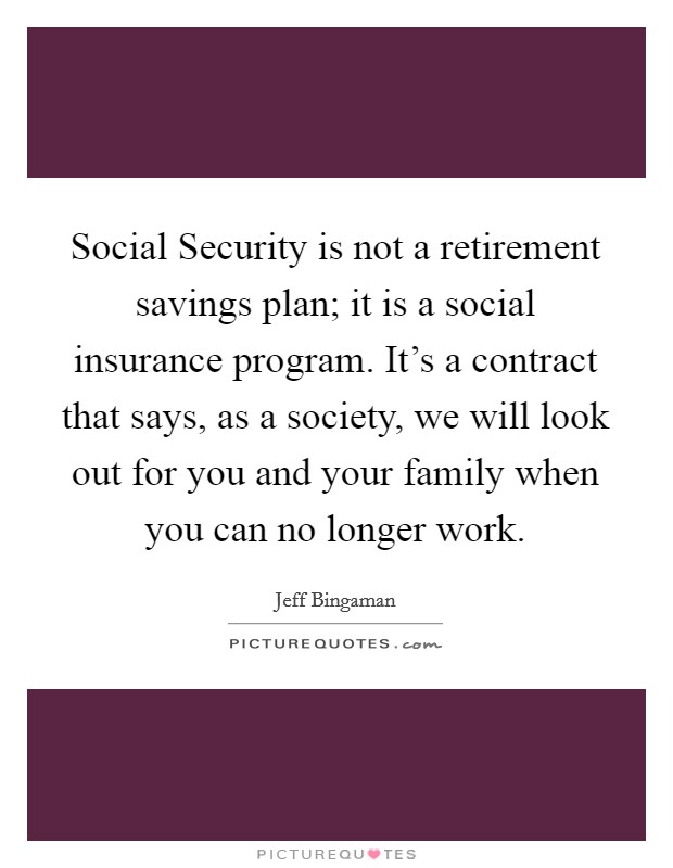 Social Security is not a retirement savings plan; it is a social insurance program. It's a contract that says, as a society, we will look out for you and your family when you can no longer work. Picture Quote #1