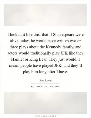 I look at it like this: that if Shakespeare were alive today, he would have written two or three plays about the Kennedy family, and actors would traditionally play JFK like they Hamlet or King Lear. They just would. I mean, people have played JFK, and they’ll play him long after I have Picture Quote #1