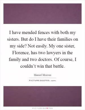 I have mended fences with both my sisters. But do I have their families on my side? Not easily. My one sister, Florence, has two lawyers in the family and two doctors. Of course, I couldn’t win that battle Picture Quote #1