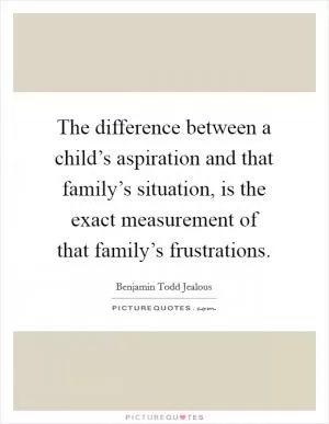 The difference between a child’s aspiration and that family’s situation, is the exact measurement of that family’s frustrations Picture Quote #1