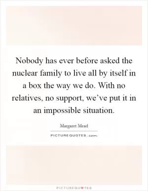Nobody has ever before asked the nuclear family to live all by itself in a box the way we do. With no relatives, no support, we’ve put it in an impossible situation Picture Quote #1