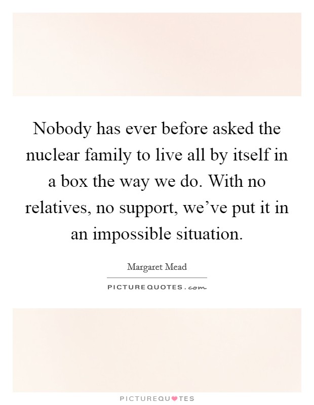 Nobody has ever before asked the nuclear family to live all by itself in a box the way we do. With no relatives, no support, we've put it in an impossible situation. Picture Quote #1