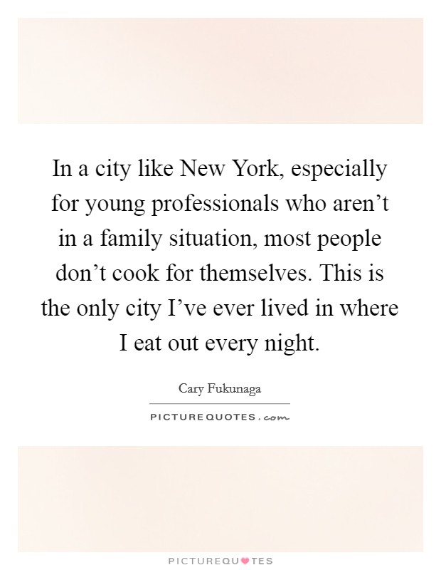 In a city like New York, especially for young professionals who aren't in a family situation, most people don't cook for themselves. This is the only city I've ever lived in where I eat out every night. Picture Quote #1