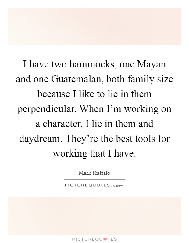 I have two hammocks, one Mayan and one Guatemalan, both family size because I like to lie in them perpendicular. When I’m working on a character, I lie in them and daydream. They’re the best tools for working that I have Picture Quote #1
