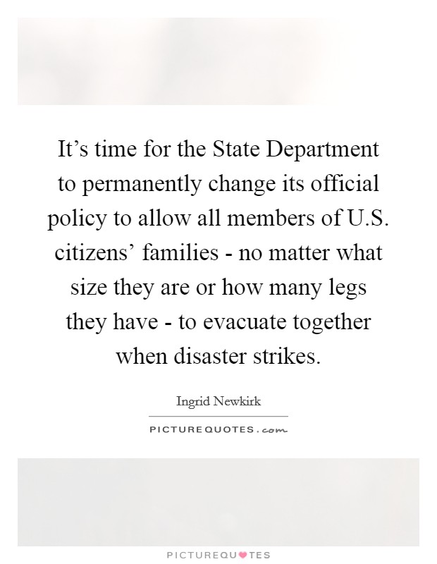 It’s time for the State Department to permanently change its official policy to allow all members of U.S. citizens’ families - no matter what size they are or how many legs they have - to evacuate together when disaster strikes Picture Quote #1