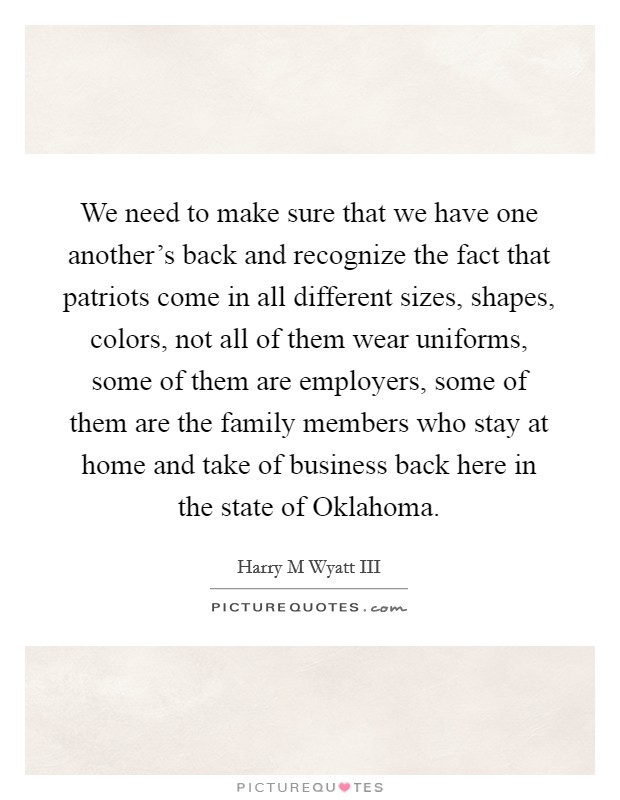 We need to make sure that we have one another’s back and recognize the fact that patriots come in all different sizes, shapes, colors, not all of them wear uniforms, some of them are employers, some of them are the family members who stay at home and take of business back here in the state of Oklahoma Picture Quote #1