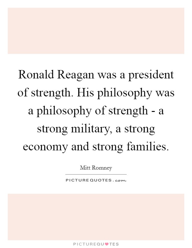 Ronald Reagan was a president of strength. His philosophy was a philosophy of strength - a strong military, a strong economy and strong families. Picture Quote #1