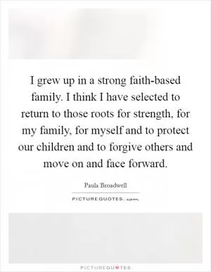 I grew up in a strong faith-based family. I think I have selected to return to those roots for strength, for my family, for myself and to protect our children and to forgive others and move on and face forward Picture Quote #1