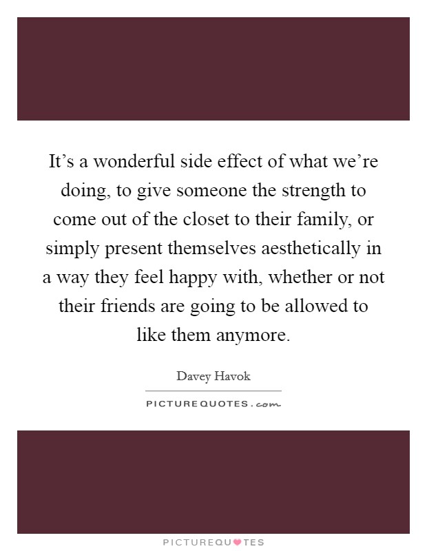 It's a wonderful side effect of what we're doing, to give someone the strength to come out of the closet to their family, or simply present themselves aesthetically in a way they feel happy with, whether or not their friends are going to be allowed to like them anymore. Picture Quote #1