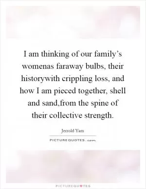 I am thinking of our family’s womenas faraway bulbs, their historywith crippling loss, and how I am pieced together, shell and sand,from the spine of their collective strength Picture Quote #1