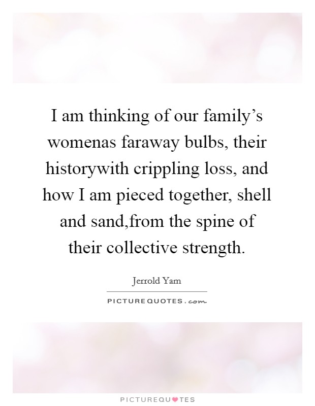 I am thinking of our family's womenas faraway bulbs, their historywith crippling loss, and how I am pieced together, shell and sand,from the spine of their collective strength. Picture Quote #1