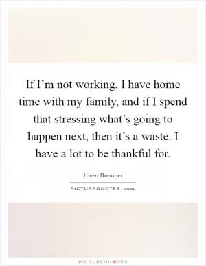 If I’m not working, I have home time with my family, and if I spend that stressing what’s going to happen next, then it’s a waste. I have a lot to be thankful for Picture Quote #1