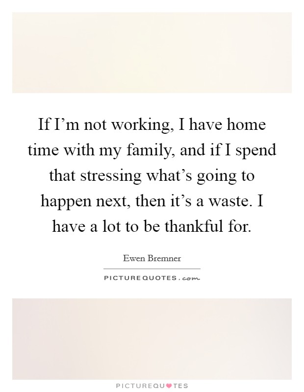 If I'm not working, I have home time with my family, and if I spend that stressing what's going to happen next, then it's a waste. I have a lot to be thankful for. Picture Quote #1