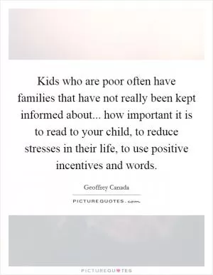 Kids who are poor often have families that have not really been kept informed about... how important it is to read to your child, to reduce stresses in their life, to use positive incentives and words Picture Quote #1