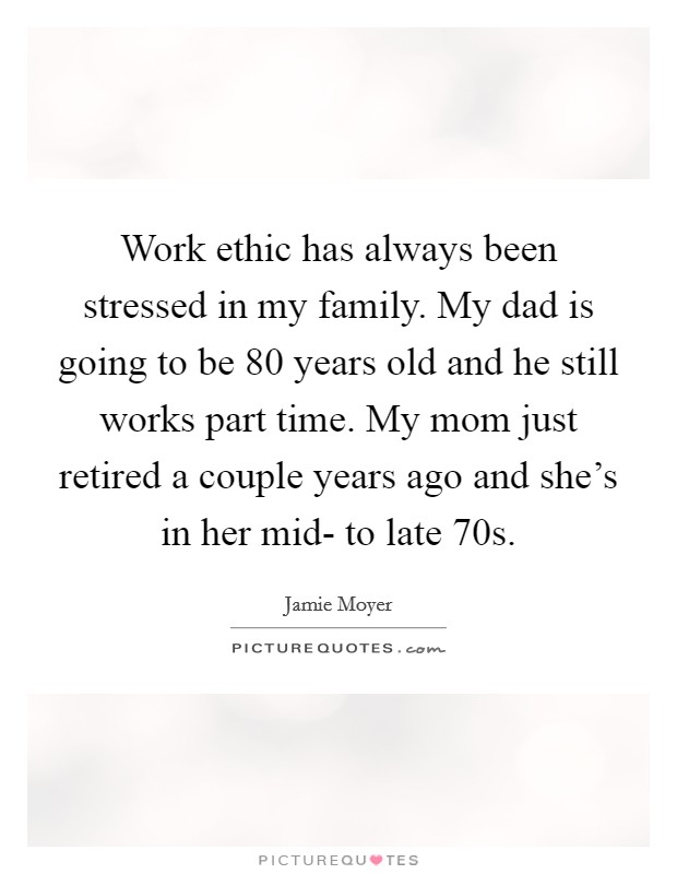 Work ethic has always been stressed in my family. My dad is going to be 80 years old and he still works part time. My mom just retired a couple years ago and she's in her mid- to late 70s. Picture Quote #1
