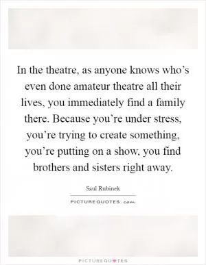 In the theatre, as anyone knows who’s even done amateur theatre all their lives, you immediately find a family there. Because you’re under stress, you’re trying to create something, you’re putting on a show, you find brothers and sisters right away Picture Quote #1