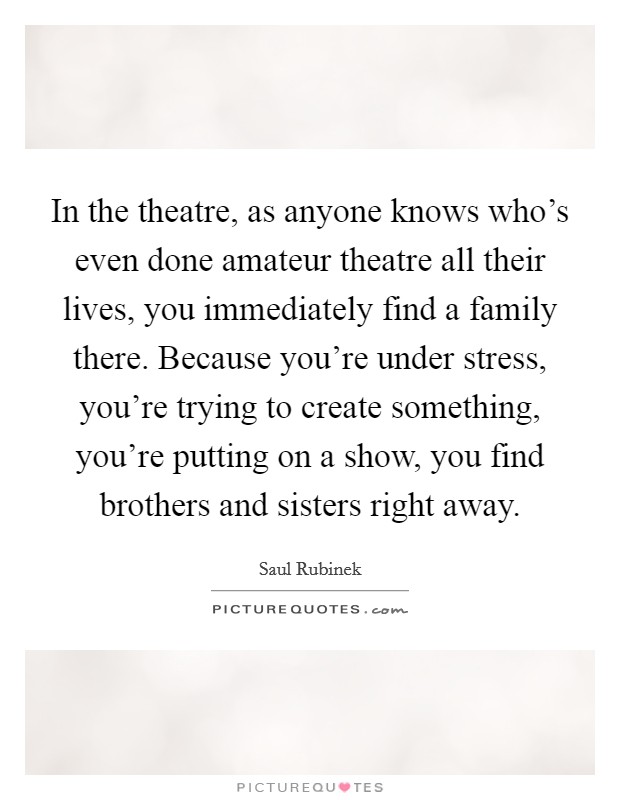 In the theatre, as anyone knows who's even done amateur theatre all their lives, you immediately find a family there. Because you're under stress, you're trying to create something, you're putting on a show, you find brothers and sisters right away. Picture Quote #1