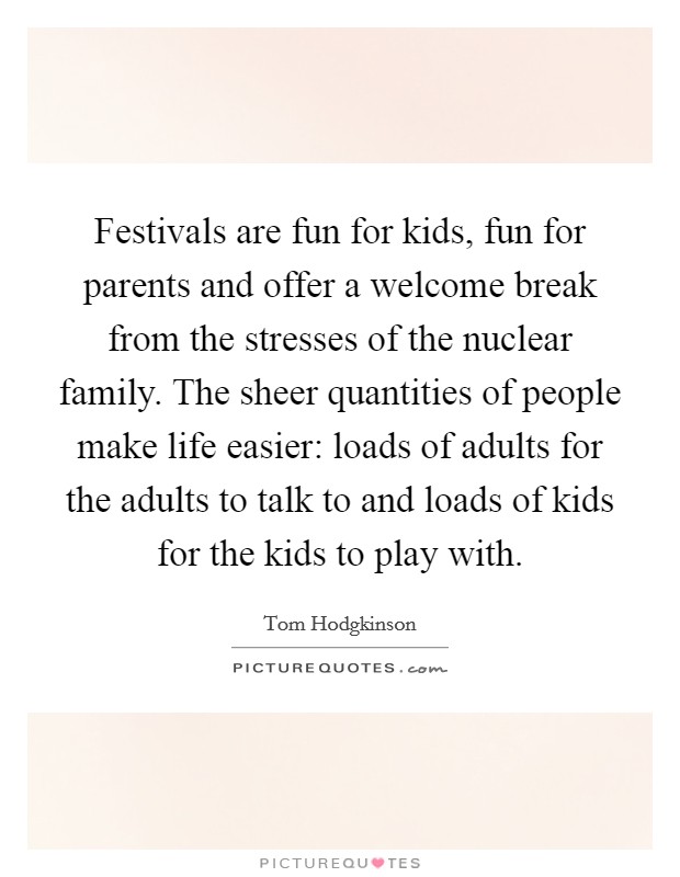 Festivals are fun for kids, fun for parents and offer a welcome break from the stresses of the nuclear family. The sheer quantities of people make life easier: loads of adults for the adults to talk to and loads of kids for the kids to play with. Picture Quote #1