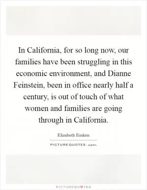 In California, for so long now, our families have been struggling in this economic environment, and Dianne Feinstein, been in office nearly half a century, is out of touch of what women and families are going through in California Picture Quote #1