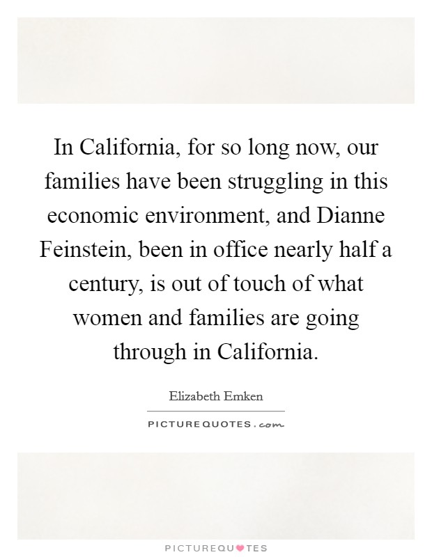 In California, for so long now, our families have been struggling in this economic environment, and Dianne Feinstein, been in office nearly half a century, is out of touch of what women and families are going through in California. Picture Quote #1