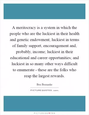 A meritocracy is a system in which the people who are the luckiest in their health and genetic endowment; luckiest in terms of family support, encouragement and, probably, income; luckiest in their educational and career opportunities; and luckiest in so many other ways difficult to enumerate - these are the folks who reap the largest rewards Picture Quote #1