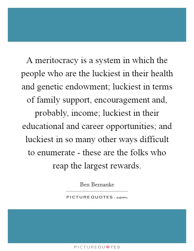 A meritocracy is a system in which the people who are the luckiest in their health and genetic endowment; luckiest in terms of family support, encouragement and, probably, income; luckiest in their educational and career opportunities; and luckiest in so many other ways difficult to enumerate - these are the folks who reap the largest rewards. Picture Quote #1