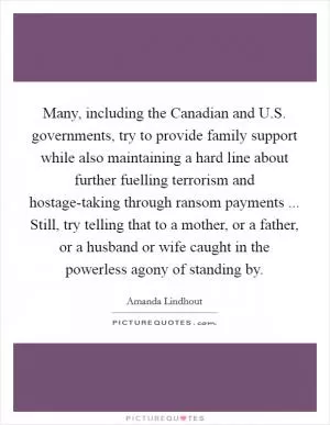 Many, including the Canadian and U.S. governments, try to provide family support while also maintaining a hard line about further fuelling terrorism and hostage-taking through ransom payments ... Still, try telling that to a mother, or a father, or a husband or wife caught in the powerless agony of standing by Picture Quote #1