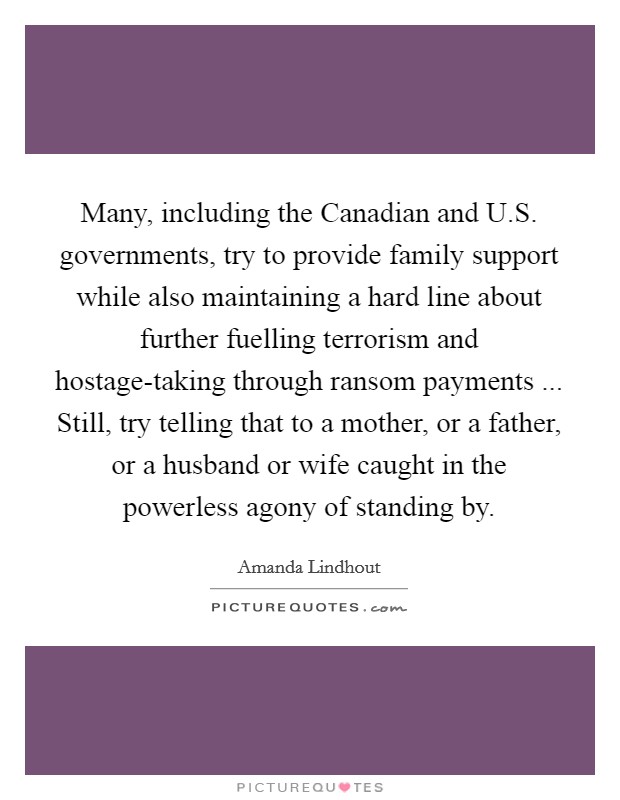 Many, including the Canadian and U.S. governments, try to provide family support while also maintaining a hard line about further fuelling terrorism and hostage-taking through ransom payments ... Still, try telling that to a mother, or a father, or a husband or wife caught in the powerless agony of standing by. Picture Quote #1