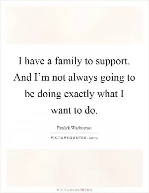 I have a family to support. And I’m not always going to be doing exactly what I want to do Picture Quote #1
