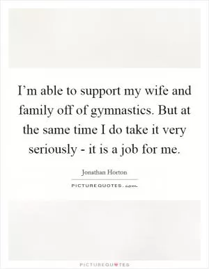 I’m able to support my wife and family off of gymnastics. But at the same time I do take it very seriously - it is a job for me Picture Quote #1
