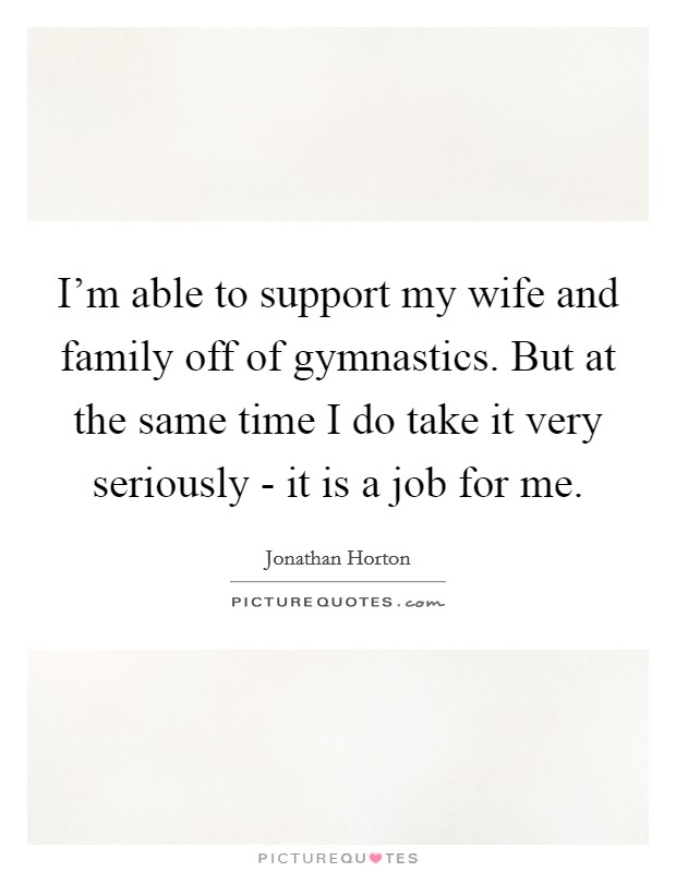 I'm able to support my wife and family off of gymnastics. But at the same time I do take it very seriously - it is a job for me. Picture Quote #1